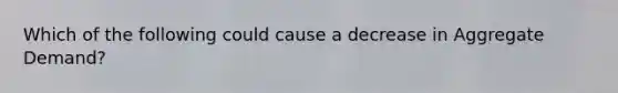 Which of the following could cause a decrease in Aggregate Demand?