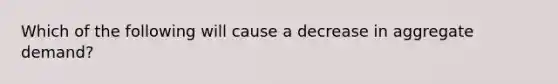 Which of the following will cause a decrease in aggregate demand?