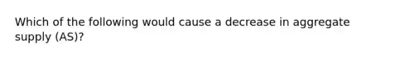 Which of the following would cause a decrease in aggregate supply (AS)?