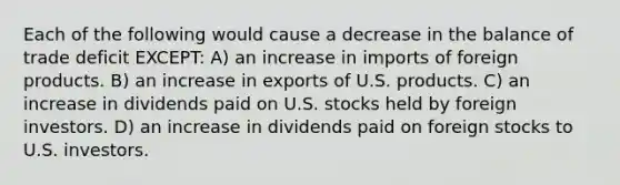 Each of the following would cause a decrease in the balance of trade deficit EXCEPT: A) an increase in imports of foreign products. B) an increase in exports of U.S. products. C) an increase in dividends paid on U.S. stocks held by foreign investors. D) an increase in dividends paid on foreign stocks to U.S. investors.