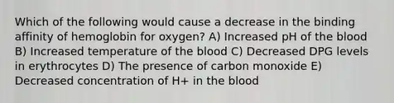 Which of the following would cause a decrease in the binding affinity of hemoglobin for oxygen? A) Increased pH of the blood B) Increased temperature of the blood C) Decreased DPG levels in erythrocytes D) The presence of carbon monoxide E) Decreased concentration of H+ in the blood