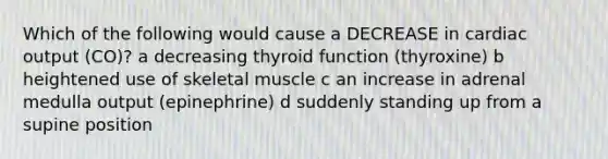 Which of the following would cause a DECREASE in cardiac output (CO)? a decreasing thyroid function (thyroxine) b heightened use of skeletal muscle c an increase in adrenal medulla output (epinephrine) d suddenly standing up from a supine position