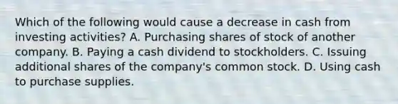 Which of the following would cause a decrease in cash from investing activities? A. Purchasing shares of stock of another company. B. Paying a cash dividend to stockholders. C. Issuing additional shares of the company's common stock. D. Using cash to purchase supplies.