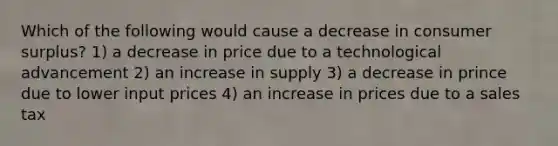 Which of the following would cause a decrease in consumer surplus? 1) a decrease in price due to a technological advancement 2) an increase in supply 3) a decrease in prince due to lower input prices 4) an increase in prices due to a sales tax