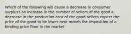 Which of the following will cause a decrease in consumer surplus? an increase in the number of sellers of the good a decrease in the production cost of the good sellers expect the price of the good to be lower next month the imposition of a binding price floor in the market