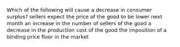 Which of the following will cause a decrease in consumer surplus? sellers expect the price of the good to be lower next month an increase in the number of sellers of the good a decrease in the production cost of the good the imposition of a binding price floor in the market