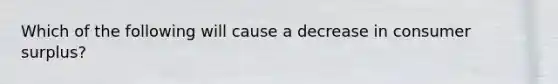 Which of the following will cause a decrease in consumer surplus?