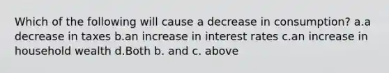 Which of the following will cause a decrease in consumption? a.a decrease in taxes b.an increase in interest rates c.an increase in household wealth d.Both b. and c. above