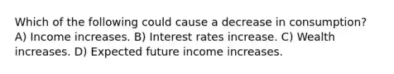 Which of the following could cause a decrease in consumption? A) Income increases. B) Interest rates increase. C) Wealth increases. D) Expected future income increases.