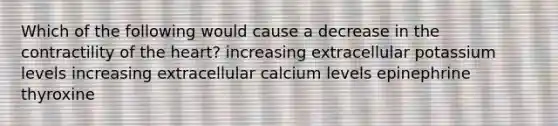 Which of the following would cause a decrease in the contractility of the heart? increasing extracellular potassium levels increasing extracellular calcium levels epinephrine thyroxine