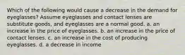 Which of the following would cause a decrease in the demand for eyeglasses? Assume eyeglasses and contact lenses are substitute goods, and eyeglasses are a normal good. a. an increase in the price of eyeglasses. b. an increase in the price of contact lenses. c. an increase in the cost of producing eyeglasses. d. a decrease in income