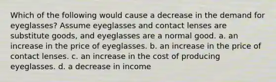 Which of the following would cause a decrease in the demand for eyeglasses? Assume eyeglasses and contact lenses are substitute goods, and eyeglasses are a normal good. a. an increase in the price of eyeglasses. b. an increase in the price of contact lenses. c. an increase in the cost of producing eyeglasses. d. a decrease in income