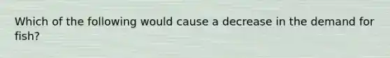 Which of the following would cause a decrease in the demand for fish?