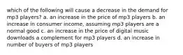 which of the following will cause a decrease in the demand for mp3 players? a. an increase in the price of mp3 players b. an increase in consumer income, assuming mp3 players are a normal good c. an increase in the price of digital music downloads a complement for mp3 players d. an increase in number of buyers of mp3 players