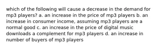 which of the following will cause a decrease in the demand for mp3 players? a. an increase in the price of mp3 players b. an increase in consumer income, assuming mp3 players are a normal good c. an increase in the price of digital music downloads a complement for mp3 players d. an increase in number of buyers of mp3 players