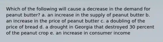 Which of the following will cause a decrease in the demand for peanut butter? a. an increase in the supply of peanut butter b. an increase in the price of peanut butter c. a doubling of the price of bread d. a drought in Georgia that destroyed 30 percent of the peanut crop e. an increase in consumer income