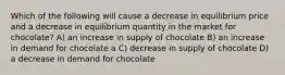 Which of the following will cause a decrease in equilibrium price and a decrease in equilibrium quantity in the market for chocolate? A) an increase in supply of chocolate B) an increase in demand for chocolate a C) decrease in supply of chocolate D) a decrease in demand for chocolate