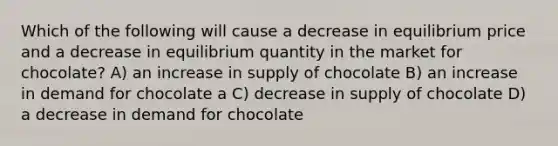 Which of the following will cause a decrease in equilibrium price and a decrease in equilibrium quantity in the market for chocolate? A) an increase in supply of chocolate B) an increase in demand for chocolate a C) decrease in supply of chocolate D) a decrease in demand for chocolate