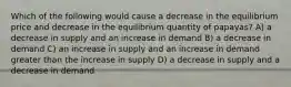 Which of the following would cause a decrease in the equilibrium price and decrease in the equilibrium quantity of papayas? A) a decrease in supply and an increase in demand B) a decrease in demand C) an increase in supply and an increase in demand greater than the increase in supply D) a decrease in supply and a decrease in demand