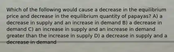 Which of the following would cause a decrease in the equilibrium price and decrease in the equilibrium quantity of papayas? A) a decrease in supply and an increase in demand B) a decrease in demand C) an increase in supply and an increase in demand greater than the increase in supply D) a decrease in supply and a decrease in demand