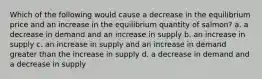 Which of the following would cause a decrease in the equilibrium price and an increase in the equilibrium quantity of salmon? a. a decrease in demand and an increase in supply b. an increase in supply c. an increase in supply and an increase in demand greater than the increase in supply d. a decrease in demand and a decrease in supply