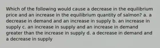 Which of the following would cause a decrease in the equilibrium price and an increase in the equilibrium quantity of salmon? a. a decrease in demand and an increase in supply b. an increase in supply c. an increase in supply and an increase in demand greater than the increase in supply d. a decrease in demand and a decrease in supply