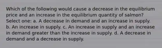 Which of the following would cause a decrease in the equilibrium price and an increase in the equilibrium quantity of salmon? Select one: a. A decrease in demand and an increase in supply. b. An increase in supply. c. An increase in supply and an increase in demand greater than the increase in supply. d. A decrease in demand and a decrease in supply.