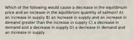 Which of the following would cause a decrease in the equilibrium price and an increase in the equilibrium quantity of salmon? A) an increase in supply B) an increase in supply and an increase in demand greater than the increase in supply C) a decrease in demand and a decrease in supply D) a decrease in demand and an increase in supply