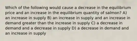 Which of the following would cause a decrease in the equilibrium price and an increase in the equilibrium quantity of salmon? A) an increase in supply B) an increase in supply and an increase in demand <a href='https://www.questionai.com/knowledge/ktgHnBD4o3-greater-than' class='anchor-knowledge'>greater than</a> the increase in supply C) a decrease in demand and a decrease in supply D) a decrease in demand and an increase in supply