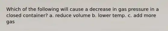 Which of the following will cause a decrease in gas pressure in a closed container? a. reduce volume b. lower temp. c. add more gas