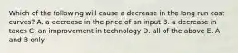 Which of the following will cause a decrease in the long run cost curves? A. a decrease in the price of an input B. a decrease in taxes C. an improvement in technology D. all of the above E. A and B only