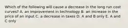 Which of the following will cause a decrease in the long run cost curves? A. an improvement in technology B. an increase in the price of an input C. a decrease in taxes D. A and B only E. A and C only