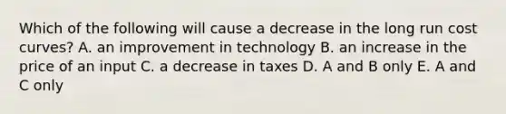 Which of the following will cause a decrease in the long run cost curves? A. an improvement in technology B. an increase in the price of an input C. a decrease in taxes D. A and B only E. A and C only