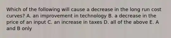 Which of the following will cause a decrease in the long run cost curves? A. an improvement in technology B. a decrease in the price of an input C. an increase in taxes D. all of the above E. A and B only