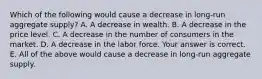 Which of the following would cause a decrease in​ long-run aggregate​ supply? A. A decrease in wealth. B. A decrease in the price level. C. A decrease in the number of consumers in the market. D. A decrease in the labor force. Your answer is correct. E. All of the above would cause a decrease in​ long-run aggregate supply.