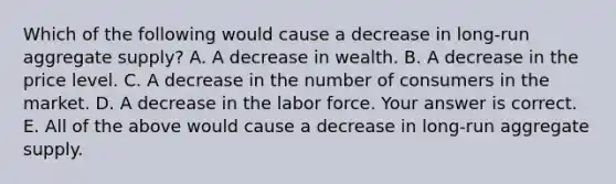 Which of the following would cause a decrease in​ long-run aggregate​ supply? A. A decrease in wealth. B. A decrease in the price level. C. A decrease in the number of consumers in the market. D. A decrease in the labor force. Your answer is correct. E. All of the above would cause a decrease in​ long-run aggregate supply.