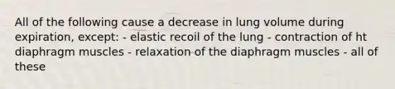 All of the following cause a decrease in lung volume during expiration, except: - elastic recoil of the lung - contraction of ht diaphragm muscles - relaxation of the diaphragm muscles - all of these