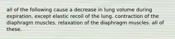 all of the following cause a decrease in lung volume during expiration, except elastic recoil of the lung. contraction of the diaphragm muscles. relaxation of the diaphragm muscles. all of these.