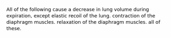 All of the following cause a decrease in lung volume during expiration, except elastic recoil of the lung. contraction of the diaphragm muscles. relaxation of the diaphragm muscles. all of these.