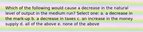 Which of the following would cause a decrease in the natural level of output in the medium run? Select one: a. a decrease in the mark-up b. a decrease in taxes c. an increase in the money supply d. all of the above e. none of the above