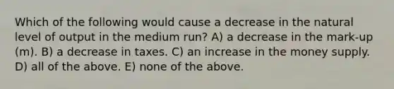 Which of the following would cause a decrease in the natural level of output in the medium run? A) a decrease in the mark-up (m). B) a decrease in taxes. C) an increase in the money supply. D) all of the above. E) none of the above.