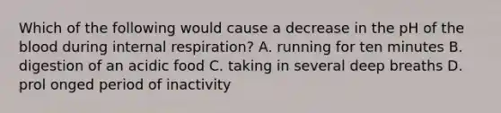 Which of the following would cause a decrease in the pH of <a href='https://www.questionai.com/knowledge/k7oXMfj7lk-the-blood' class='anchor-knowledge'>the blood</a> during internal respiration? A. running for ten minutes B. digestion of an acidic food C. taking in several deep breaths D. prol onged period of inactivity