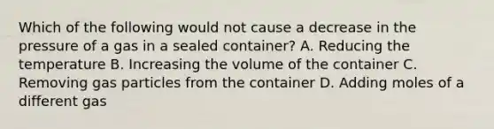 Which of the following would not cause a decrease in the pressure of a gas in a sealed container? A. Reducing the temperature B. Increasing the volume of the container C. Removing gas particles from the container D. Adding moles of a different gas