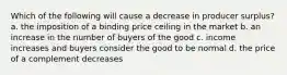 Which of the following will cause a decrease in producer surplus? a. the imposition of a binding price ceiling in the market b. an increase in the number of buyers of the good c. income increases and buyers consider the good to be normal d. the price of a complement decreases