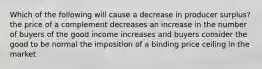 Which of the following will cause a decrease in producer surplus? the price of a complement decreases an increase in the number of buyers of the good income increases and buyers consider the good to be normal the imposition of a binding price ceiling in the market