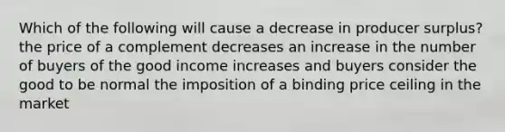 Which of the following will cause a decrease in producer surplus? the price of a complement decreases an increase in the number of buyers of the good income increases and buyers consider the good to be normal the imposition of a binding price ceiling in the market