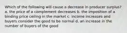 Which of the following will cause a decrease in producer surplus? a. the price of a complement decreases b. the imposition of a binding price ceiling in the market c. income increases and buyers consider the good to be normal d. an increase in the number of buyers of the good