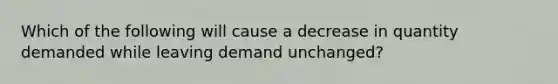 Which of the following will cause a decrease in quantity demanded while leaving demand unchanged?