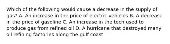 Which of the following would cause a decrease in the supply of gas? A. An increase in the price of electric vehicles B. A decrease in the price of gasoline C. An increase in the tech used to produce gas from refined oil D. A hurricane that destroyed many oil refining factories along the gulf coast