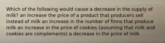 Which of the following would cause a decrease in the supply of milk? an increase the price of a product that producers sell instead of milk an increase in the number of firms that produce milk an increase in the price of cookies (assuming that milk and cookies are complements) a decrease in the price of milk